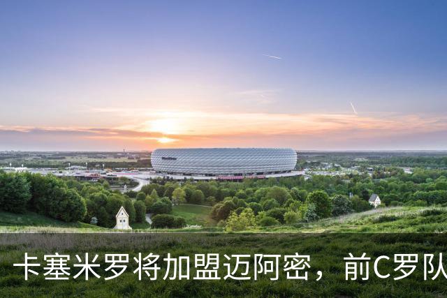 卡塞米罗将加盟迈阿密，前C罗队友携手梅西，曼联补位或需1亿欧