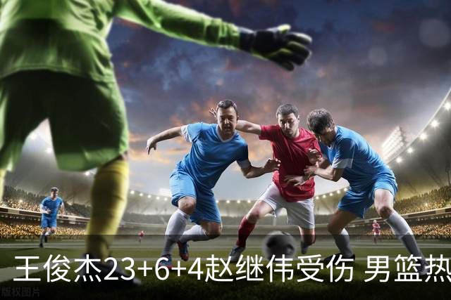 王俊杰23+6+4赵继伟受伤 男篮热身赛击败澳大利亚